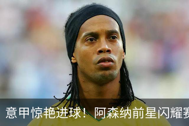 意甲惊艳进球！阿森纳前星闪耀赛场演绎远射经典